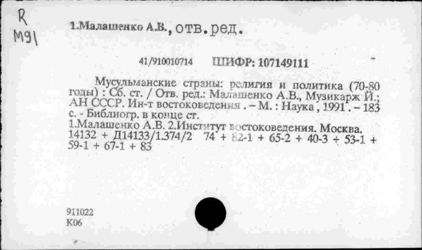 ﻿№\
1.Малашенко AK, ОТВ.рвД.
41/910010714 ШИФР: 107149111
Мусульманские страны: религия и политика (70-80 / °тв- РВД.: Малашенко А.В., Музикарж Й.; АН СССР. Ин-т востоковедения . - М.: Наука, 1991. -183 с. - Библиогр. в конце ст.
1-Малашенко А.В. 2.Инст"тут г стоковедения. Москва 14132 + Д14133/1374/2 74'+ Ь2-1 + 65-2 + 40-3 + 53-1 + 59-1 + 67-1 + 8л
911022 К06